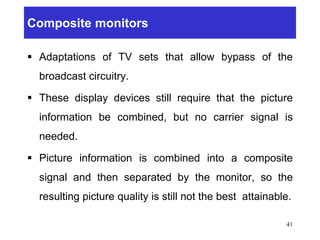 Composite monitors
 Adaptations of TV sets that allow bypass of the
broadcast circuitry.
 These display devices still require that the picture
information be combined, but no carrier signal is
needed.
 Picture information is combined into a composite
signal and then separated by the monitor, so the
resulting picture quality is still not the best attainable.
41
 