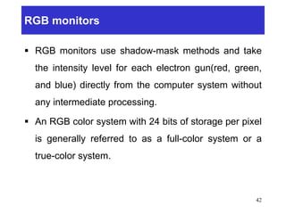 RGB monitors
 RGB monitors use shadow-mask methods and take
the intensity level for each electron gun(red, green,
and blue) directly from the computer system without
any intermediate processing.
 An RGB color system with 24 bits of storage per pixel
is generally referred to as a full-color system or a
true-color system.
42
 