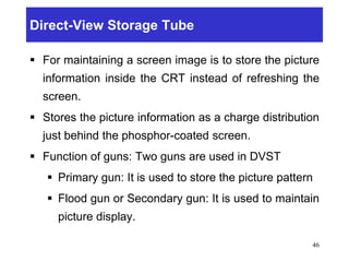 Direct-View Storage Tube
 For maintaining a screen image is to store the picture
information inside the CRT instead of refreshing the
screen.
 Stores the picture information as a charge distribution
just behind the phosphor-coated screen.
 Function of guns: Two guns are used in DVST
 Primary gun: It is used to store the picture pattern
 Flood gun or Secondary gun: It is used to maintain
picture display.
46
 