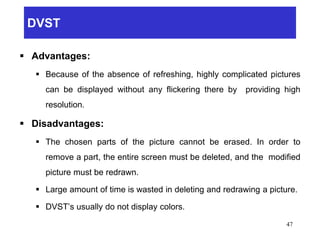 DVST
 Advantages:
 Because of the absence of refreshing, highly complicated pictures
can be displayed without any flickering there by providing high
resolution.
 Disadvantages:
 The chosen parts of the picture cannot be erased. In order to
remove a part, the entire screen must be deleted, and the modified
picture must be redrawn.
 Large amount of time is wasted in deleting and redrawing a picture.
 DVST’s usually do not display colors.
47
 