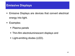 Emissive Displays
 Emissive Displays are devices that convert electrical
energy into light.
 Examples:
 Plasma panels
 Thin-film electroluminescent displays and
 Light-emitting diodes (LED).
49
 