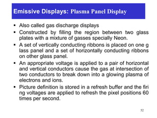 Emissive Displays: Plasma Panel Display
 Also called gas discharge displays
 Constructed by filling the region between two glass
plates with a mixture of gasses specially Neon.
 A set of vertically conducting ribbons is placed on one g
lass panel and a set of horizontally conducting ribbons
on other glass panel.
 An appropriate voltage is applied to a pair of horizontal
and vertical conductors cause the gas at intersection of
two conductors to break down into a glowing plasma of
electrons and ions.
 Picture definition is stored in a refresh buffer and the firi
ng voltages are applied to refresh the pixel positions 60
times per second.
52
 