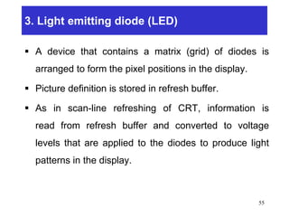 3. Light emitting diode (LED)
 A device that contains a matrix (grid) of diodes is
arranged to form the pixel positions in the display.
 Picture definition is stored in refresh buffer.
 As in scan-line refreshing of CRT, information is
read from refresh buffer and converted to voltage
levels that are applied to the diodes to produce light
patterns in the display.
55
 