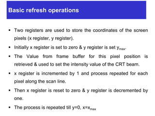 Basic refresh operations
 Two registers are used to store the coordinates of the screen
pixels (x register, y register).
 Initially x register is set to zero & y register is set ymax.
 The Value from frame buffer for this pixel position is
retrieved & used to set the intensity value of the CRT beam.
 x register is incremented by 1 and process repeated for each
pixel along the scan line.
 Then x register is reset to zero & y register is decremented by
one.
 The process is repeated till y=0, x=xmax
 