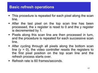 Basic refresh operations
 This procedure is repeated for each pixel along the scan
line.
 After the last pixel on the top scan line has been
processed, the x register is reset to 0 and the y register
is decremented by 1.
 Pixels along this scan line are then processed in turn,
and the procedure is repeated for each successive scan
line.
 After cycling through all pixels along the bottom scan
line (y = 0), the video controller resets the registers to
the first pixel position on the top scan line and the
refresh process starts over.
 Refresh rate is 60 frames/seconds.
63
 