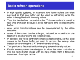 Basic refresh operations
 In high quality systems, for example, two frame buffers are often
provided so that one buffer can be used for refreshing while the
other is being filled with intensity values.
 Then the two buffers can switch roles. This mechanism is useful in
real time animation because it does not waste time in reloading the
buffer.
 Also, some transformations can be accomplished by the video
controller.
 Areas of the screen can be enlarged, reduced, or moved from one
location to another during the refresh cycles.
 In addition, the video controller contains a lookup table, so that pixel
values in the frame buffer are used to access the lookup table
instead of controlling the CRT beam intensity directly.
 This provides a fast method for changing screen intensity values.
 Finally, some systems are designed to allow the video controller to
mix the frame-buffer image with an input image from a television
camera or other input device.
66
 