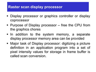 Raster scan display processor
 Display processor or graphics controller or display
coprocessor
 Purpose of Display processor – free the CPU from
the graphics chores
 In addition to the system memory, a separate
display processor memory area can be provided
 Major task of Display processor: digitizing a picture
definition in an application program into a set of
pixel intensity values for storage in frame buffer is
called scan conversion.
 
