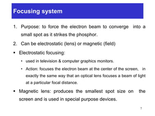 Focusing system
1. Purpose: to force the electron beam to converge into a
small spot as it strikes the phosphor.
2. Can be electrostatic (lens) or magnetic (field)
 Electrostatic focusing:
• used in television & computer graphics monitors.
• Action: focuses the electron beam at the center of the screen, in
exactly the same way that an optical lens focuses a beam of light
at a particular focal distance.
 Magnetic lens: produces the smallest spot size on the
screen and is used in special purpose devices.
7
 