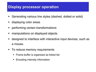 Display processor operation
 Generating various line styles (dashed, dotted or solid)
 displaying color areas
 performing certain transformations
 manipulations on displayed objects
 designed to interface with interactive input devices, such as
a mouse.
 To reduce memory requirements
 Frame buffer is organized as linked list
 Encoding intensity information
 