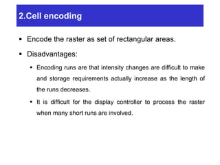 2.Cell encoding
 Encode the raster as set of rectangular areas.
 Disadvantages:
 Encoding runs are that intensity changes are difficult to make
and storage requirements actually increase as the length of
the runs decreases.
 It is difficult for the display controller to process the raster
when many short runs are involved.
 