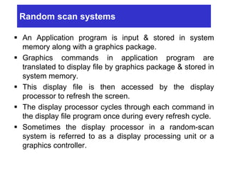 Random scan systems
 An Application program is input & stored in system
memory along with a graphics package.
 Graphics commands in application program are
translated to display file by graphics package & stored in
system memory.
 This display file is then accessed by the display
processor to refresh the screen.
 The display processor cycles through each command in
the display file program once during every refresh cycle.
 Sometimes the display processor in a random-scan
system is referred to as a display processing unit or a
graphics controller.
 