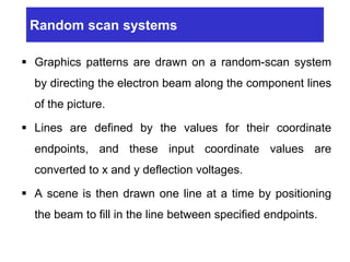 Random scan systems
 Graphics patterns are drawn on a random-scan system
by directing the electron beam along the component lines
of the picture.
 Lines are defined by the values for their coordinate
endpoints, and these input coordinate values are
converted to x and y deflection voltages.
 A scene is then drawn one line at a time by positioning
the beam to fill in the line between specified endpoints.
 