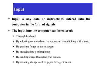 Input
 Input is any data or instructions entered into the
computer in the form of signals
 The input into the computer can be entered:
 Through keyboard
 By selecting commands on the screen and then clicking with mouse
 By pressing finger on touch screen
 By speaking into a microphone
 By sending image through digital camera
 By scanning data printed on paper through scanner
 