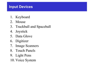 Input Devices
1. Keyboard
2. Mouse
3. Trackball and Spaceball
4. Joystick
5. Data Glove
6. Digitizer
7. Image Scanners
8. Touch Panels
9. Light Pens
10. Voice System
 