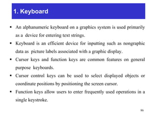 1. Keyboard
 An alphanumeric keyboard on a graphics system is used primarily
as a device for entering text strings.
 Keyboard is an efficient device for inputting such as nongraphic
data as picture labels associated with a graphic display.
 Cursor keys and function keys are common features on general
purpose keyboards.
 Cursor control keys can be used to select displayed objects or
coordinate positions by positioning the screen cursor.
 Function keys allow users to enter frequently used operations in a
single keystroke.
86
 