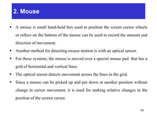2. Mouse
 A mouse is small hand-held box used to position the screen cursor wheels
or rollers on the bottom of the mouse can be used to record the amount and
direction of movement.
 Another method for detecting mouse motion is with an optical sensor.
 For these systems, the mouse is moved over a special mouse pad that has a
grid of horizontal and vertical lines.
 The optical sensor detects movement across the lines in the grid.
 Since a mouse can be picked up and put down at another position without
change in cursor movement, it is used for making relative changes in the
position of the screen cursor.
90
 