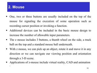 2. Mouse
 One, two or three buttons are usually included on the top of the
mouse for signaling the execution of some operation such as
recording cursor position or invoking a function.
 Additional devices can be included in the basic mouse design to
increase the number of allowable input parameters.
 The z mouse includes 3 buttons, a thumb wheel on the side, a track
ball on the top and a standard mouse ball underneath.
 With z mouse, we can pick up an object, rotate it and move it in any
direction or we can navigate our viewing position and orientation
through a 3-D scene.
 Applications of z-mouse include virtual reality, CAD and animation
.
91
 