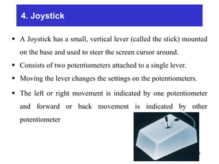 4. Joystick
 A Joystick has a small, vertical lever (called the stick) mounted
on the base and used to steer the screen cursor around.
 Consists of two potentiometers attached to a single lever.
 Moving the lever changes the settings on the potentiometers.
 The left or right movement is indicated by one potentiometer
and forward or back movement is indicated by other
potentiometer
94
 