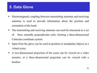 5. Data Glove
 Electromagnetic coupling between transmitting antennas and receiving
antennas is used to provide information about the position and
orientation of the hand.
 The transmitting and receiving antennas can each be structured as a set
of three mutually perpendicular coils, forming a three-dimensional
Cartesian coordinate system.
 Input from the glove can be used to position or manipulate objects in a
virtual scene.
 A two-dimensional projection of the scene can be viewed on a video
monitor, or a three-dimensional projection can be viewed with a
headset.
96
 