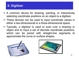 6. Digitizer
 A common device for drawing, painting, or interactively
selecting coordinate positions on an object is a digitizer.
 These devices can be used to input coordinate values in
either a two-dimensional or a three-dimensional space.
 Typically, a digitizer is used to scan over a drawing or
object and to input a set of discrete coordinate positions,
which can be joined with straight-Iine segments to
approximate the curve or surface shapes.
97
 