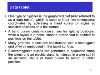 Data tablet
 One type of digitizer is the graphics tablet (also referred to
as a data tablet), which is used to input two-dimensional
coordinates by activating a hand cursor or stylus at
selected positions on a flat surface.
 A hand cursor contains cross hairs for lighting positions,
while a stylus is a pencil-shaped device that is pointed at
positions on the tablet.
 Many graphics tablets are constructed with a rectangular
grid of wires embedded in the tablet surface.
 Electromagnetic pulses are generated in sequence along
the wires, and an electric signal is induced in a wire coil in
an activated stylus or hand cursor to record a tablet
position.
99
 