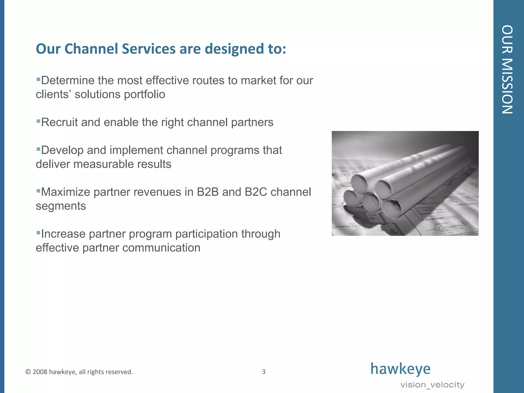 OUR MISSION © 2008 hawkeye, all rights reserved.  Our Channel Services are designed to: Determine the most effective routes to market for our clients’ solutions portfolio Recruit and enable the right channel partners Develop and implement channel programs that deliver measurable results Maximize partner revenues in B2B and B2C channel segments Increase partner program participation through effective partner communication  