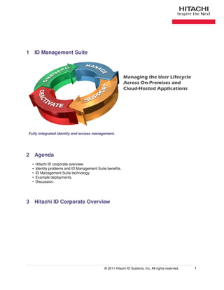 1 ID Management Suite



                                                           Managing the User Lifecycle
                                                           Across On-Premises and
                                                           Cloud-Hosted Applications




Fully integrated identity and access management.




2 Agenda
  •   Hitachi ID corporate overview.
  •   Identity problems and ID Management Suite beneﬁts.
  •   ID Management Suite technology.
  •   Example deployments.
  •   Discussion.




3 Hitachi ID Corporate Overview




                                              © 2011 Hitachi ID Systems, Inc. All rights reserved.   1
 