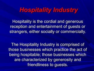 Hospitality IndustryHospitality Industry
Hospitality is the cordial and generousHospitality is the cordial and generous
reception and entertainment of guests orreception and entertainment of guests or
strangers, either socially or commercially.strangers, either socially or commercially.
The Hospitality Industry is comprised ofThe Hospitality Industry is comprised of
those businesses which practice the act ofthose businesses which practice the act of
being hospitable; those businesses whichbeing hospitable; those businesses which
are characterized by generosity andare characterized by generosity and
friendliness to guests.friendliness to guests.
 