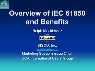 Overview of IEC 61850
    and Benefits
         Ralph Mackiewicz


           SISCO, Inc.
           ralph@sisconet.com
   Marketing Subcommittee Chair
   UCA International Users Group
 