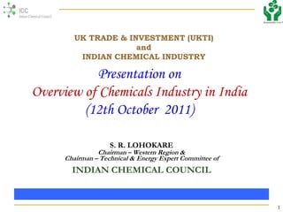 1
Presentation on
Overview of Chemicals Industry in India
(12th October 2011)
S. R. LOHOKARE
Chairman – Western Region &
Chairman – Technical & Energy Expert Committee of
INDIAN CHEMICAL COUNCIL
UK TRADE & INVESTMENT (UKTI)
and
INDIAN CHEMICAL INDUSTRY
 