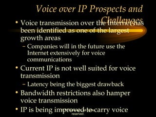 Voice over IP Prospects and Challenges Voice transmission over the Internet has been identified as one of the largest growth areas Companies will in the future use the Internet extensively for voice communications Current IP is not well suited for voice transmission Latency being the biggest drawback Bandwidth restrictions also hamper voice transmission IP is being improved to carry voice 