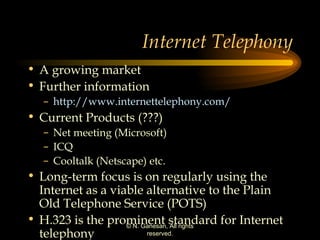 Internet Telephony A growing market  Further information http://www.internettelephony.com/ Current Products (???) Net meeting (Microsoft) ICQ Cooltalk (Netscape) etc. Long-term focus is on regularly using the Internet as a viable alternative to the Plain Old Telephone Service (POTS) H.323 is the prominent standard for Internet telephony  