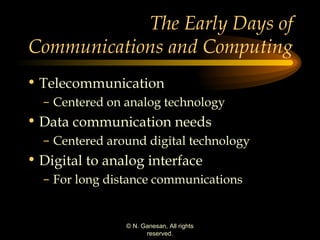 The Early Days of Communications and Computing  Telecommunication Centered on analog technology Data communication needs Centered around digital technology Digital to analog interface For long distance communications 