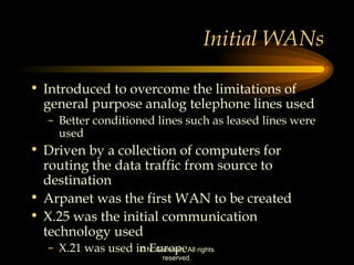 Initial WANs Introduced to overcome the limitations of general purpose analog telephone lines used Better conditioned lines such as leased lines were used  Driven by a collection of computers for routing the data traffic from source to destination Arpanet was the first WAN to be created X.25 was the initial communication technology used X.21 was used in Europe 