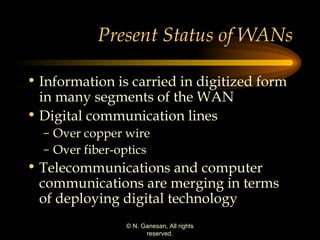 Present Status of WANs Information is carried in digitized form in many segments of the WAN Digital communication lines Over copper wire Over fiber-optics Telecommunications and computer communications are merging in terms of deploying digital technology 