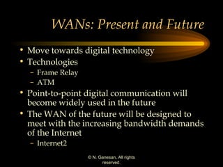 WANs: Present and Future Move towards digital technology Technologies Frame Relay ATM Point-to-point digital communication will become widely used in the future The WAN of the future will be designed to meet with the increasing bandwidth demands of the Internet Internet2 