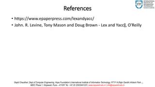 References
• https://www.epaperpress.com/lexandyacc/
• John. R. Levine, Tony Mason and Doug Brown - Lex and Yacc‖, O'Reilly
16Deptii Chaudhari, Dept of Computer Engineering, Hope Foundation’s International Institute of Information Technology, I²IT P-14,Rajiv Gandhi Infotech Park
MIDC Phase 1, Hinjawadi, Pune – 411057 Tel - +91 20 22933441/2/3 | www.isquareit.edu.in | info@isquareit.edu.in
 