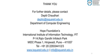 17
THANK YOU
For further details, please contact
Deptii Chaudhari
deptiic@isquareit.edu.in
Department of Computer Engineering
Hope Foundation’s
International Institute of Information Technology, I²IT
P-14,Rajiv Gandhi Infotech Park
MIDC Phase 1, Hinjawadi, Pune – 411057
Tel - +91 20 22933441/2/3
www.isquareit.edu.in | info@isquareit.edu.in
 