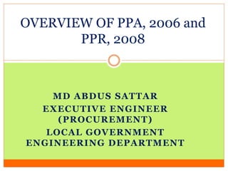 MD ABDUS SATTAR
EXECUTIVE ENGINEER
(PROCUREMENT)
LOCAL GOVERNMENT
ENGINEERING DEPARTMENT
OVERVIEW OF PPA, 2006 and
PPR, 2008
 
