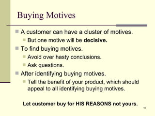 A customer can have a cluster of motives.  But one motive will be  decisive. To find buying motives. Avoid over hasty conclusions. Ask questions. After identifying buying motives. Tell the benefit of your product, which should appeal to all identifying buying motives. Let customer buy for HIS REASONS not yours. Buying Motives 