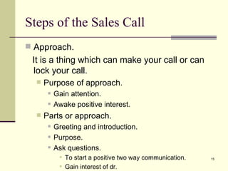 Approach. It is a thing which can make your call or can lock your call. Purpose of approach. Gain attention. Awake positive interest. Parts or approach. Greeting and introduction. Purpose. Ask questions. To start a positive two way communication. Gain interest of dr. Steps of the Sales Call 
