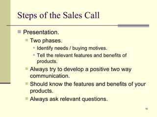 Presentation. Two phases. Identify needs / buying motives. Tell the relevant features and benefits of products. Always try to develop a positive two way communication. Should know the features and benefits of your products. Always ask relevant questions. Steps of the Sales Call 