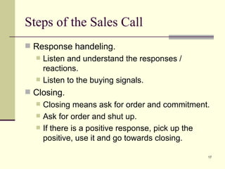 Response handeling. Listen and understand the responses / reactions. Listen to the buying signals. Closing. Closing means ask for order and commitment. Ask for order and shut up. If there is a positive response, pick up the positive, use it and go towards closing. Steps of the Sales Call 
