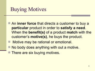 Buying Motives An  inner force  that directs a customer to buy a  particular  product in order to  satisfy a need . When the  benefit(s)  of a product  match  with the customer’s  motive(s) , he buys the product. Motive may be rational or emotional. No body does anything with out a motive. There are six buying motives. 