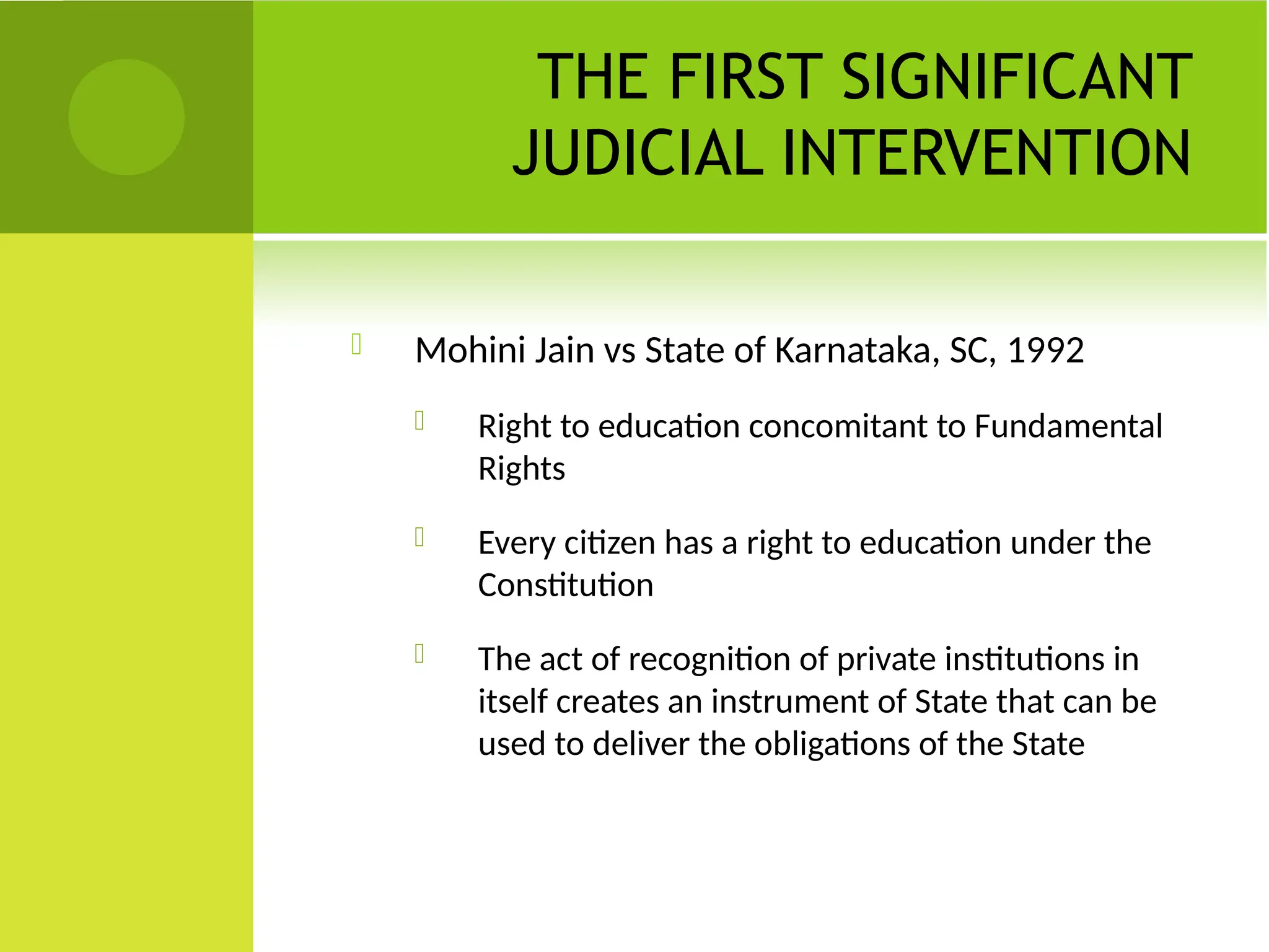 THE FIRST SIGNIFICANT
JUDICIAL INTERVENTION
 Mohini Jain vs State of Karnataka, SC, 1992
 Right to education concomitant to Fundamental
Rights
 Every citizen has a right to education under the
Constitution
 The act of recognition of private institutions in
itself creates an instrument of State that can be
used to deliver the obligations of the State
 