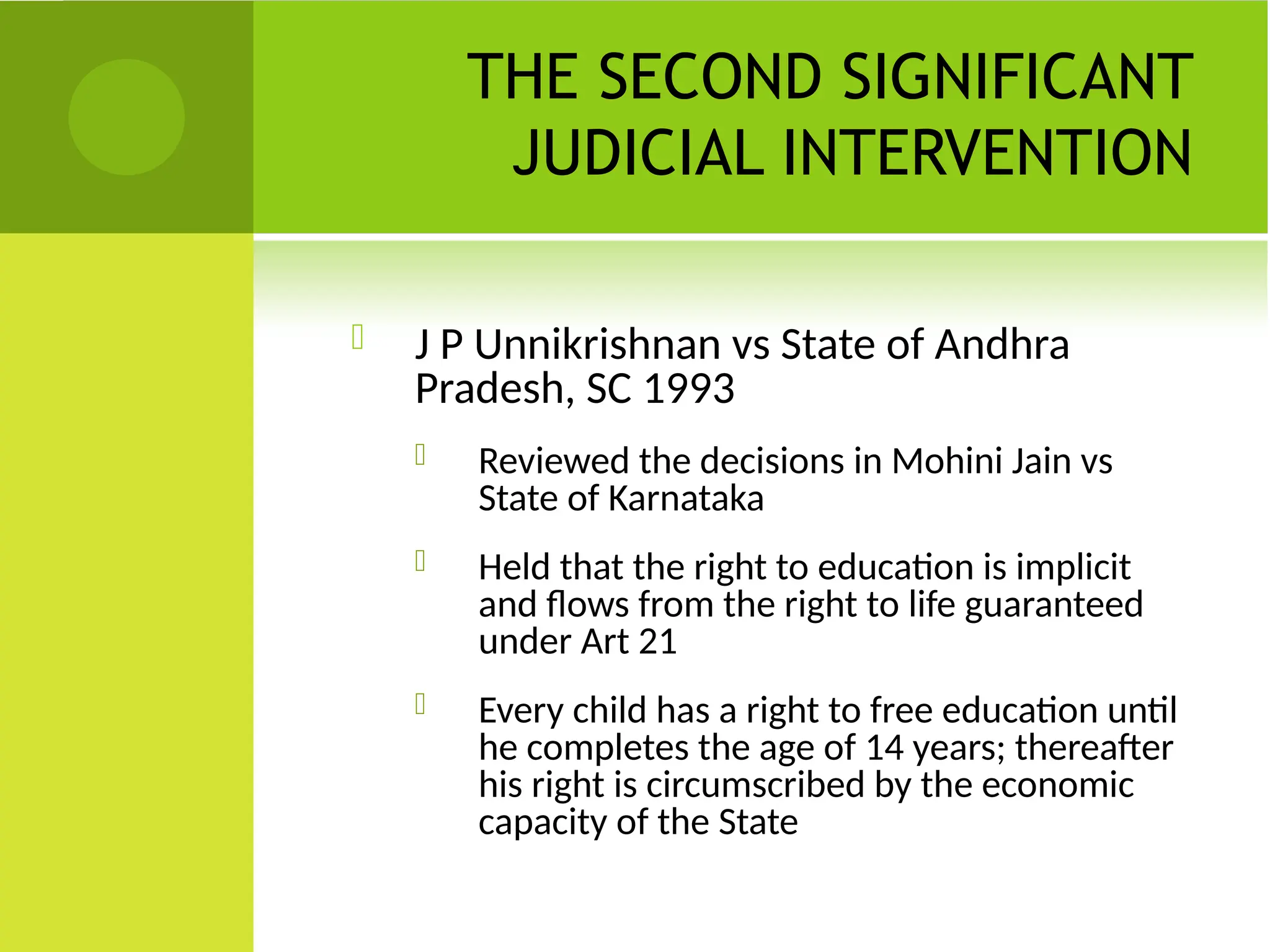 THE SECOND SIGNIFICANT
JUDICIAL INTERVENTION
 J P Unnikrishnan vs State of Andhra
Pradesh, SC 1993
 Reviewed the decisions in Mohini Jain vs
State of Karnataka
 Held that the right to education is implicit
and flows from the right to life guaranteed
under Art 21
 Every child has a right to free education until
he completes the age of 14 years; thereafter
his right is circumscribed by the economic
capacity of the State
 