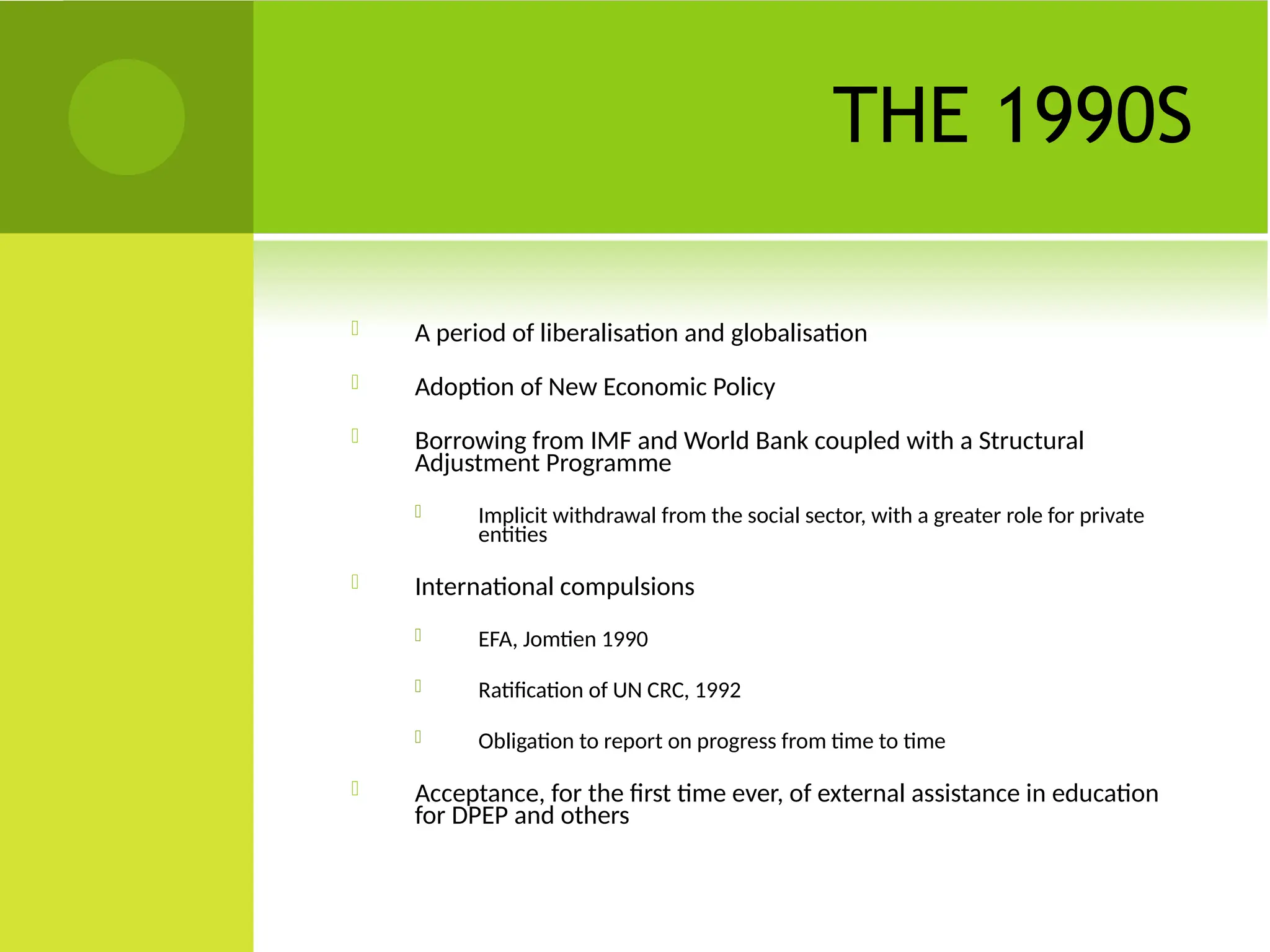 THE 1990S
 A period of liberalisation and globalisation
 Adoption of New Economic Policy
 Borrowing from IMF and World Bank coupled with a Structural
Adjustment Programme
 Implicit withdrawal from the social sector, with a greater role for private
entities
 International compulsions
 EFA, Jomtien 1990
 Ratification of UN CRC, 1992
 Obligation to report on progress from time to time
 Acceptance, for the first time ever, of external assistance in education
for DPEP and others
 