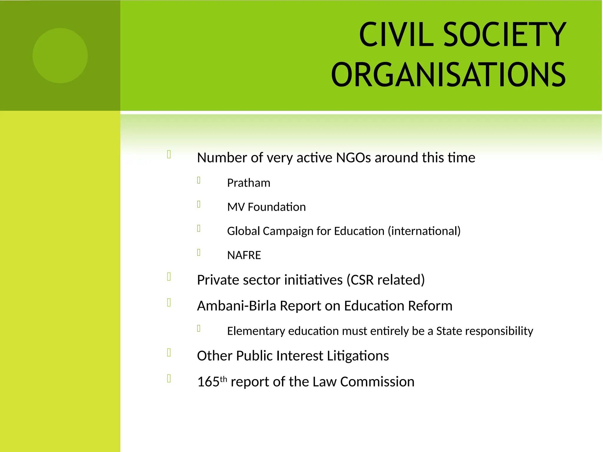 CIVIL SOCIETY
ORGANISATIONS
 Number of very active NGOs around this time
 Pratham
 MV Foundation
 Global Campaign for Education (international)
 NAFRE
 Private sector initiatives (CSR related)
 Ambani-Birla Report on Education Reform
 Elementary education must entirely be a State responsibility
 Other Public Interest Litigations
 165th
report of the Law Commission
 