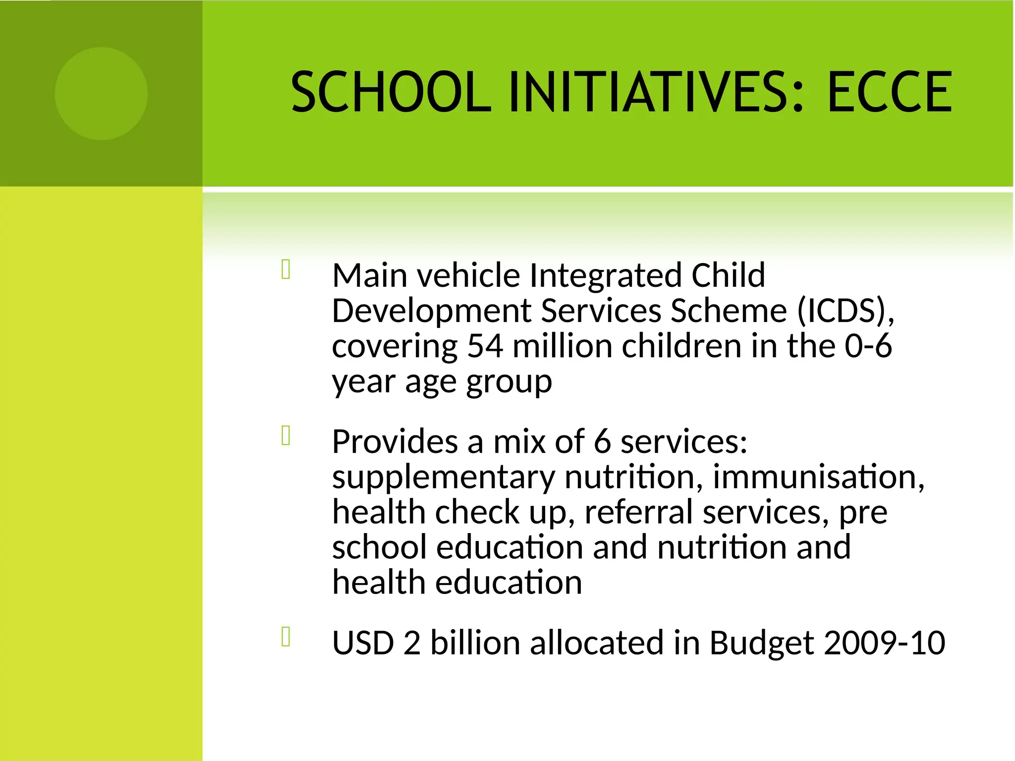 SCHOOL INITIATIVES: ECCE
 Main vehicle Integrated Child
Development Services Scheme (ICDS),
covering 54 million children in the 0-6
year age group
 Provides a mix of 6 services:
supplementary nutrition, immunisation,
health check up, referral services, pre
school education and nutrition and
health education
 USD 2 billion allocated in Budget 2009-10
 