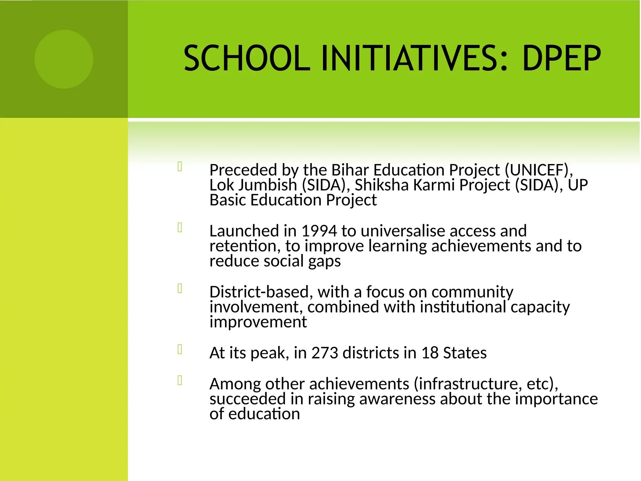 SCHOOL INITIATIVES: DPEP
 Preceded by the Bihar Education Project (UNICEF),
Lok Jumbish (SIDA), Shiksha Karmi Project (SIDA), UP
Basic Education Project
 Launched in 1994 to universalise access and
retention, to improve learning achievements and to
reduce social gaps
 District-based, with a focus on community
involvement, combined with institutional capacity
improvement
 At its peak, in 273 districts in 18 States
 Among other achievements (infrastructure, etc),
succeeded in raising awareness about the importance
of education
 